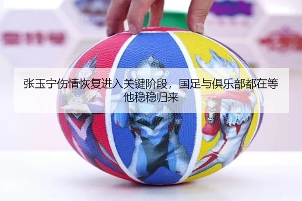 张玉宁伤情恢复进入关键阶段，国足与俱乐部都在等他稳稳归来
